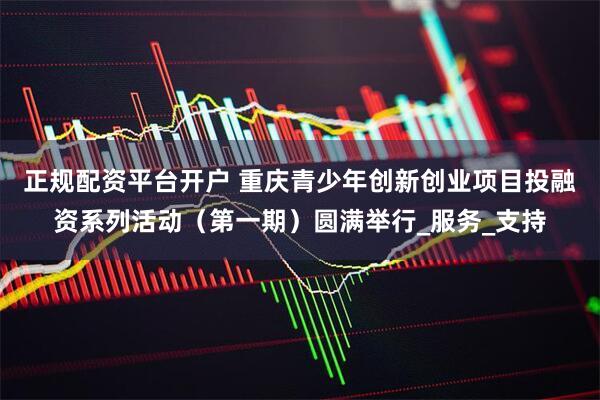 正规配资平台开户 重庆青少年创新创业项目投融资系列活动（第一期）圆满举行_服务_支持