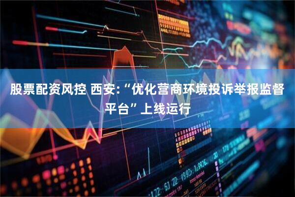 股票配资风控 西安:“优化营商环境投诉举报监督平台”上线运行