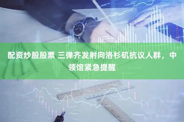 配资炒股股票 三弹齐发射向洛杉矶抗议人群，中领馆紧急提醒