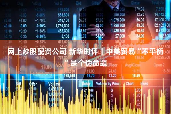 网上炒股配资公司 新华时评｜中美贸易“不平衡”是个伪命题