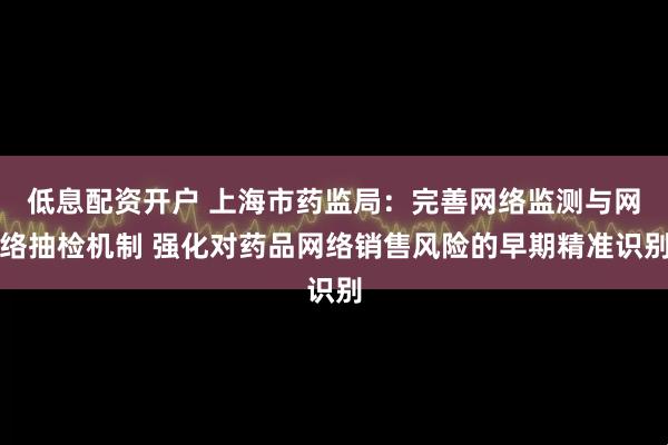 低息配资开户 上海市药监局：完善网络监测与网络抽检机制 强化对药品网络销售风险的早期精准识别