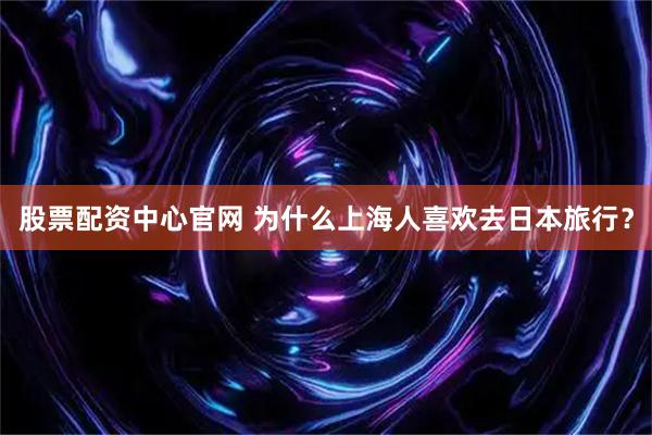 股票配资中心官网 为什么上海人喜欢去日本旅行？