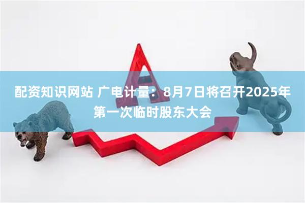 配资知识网站 广电计量：8月7日将召开2025年第一次临时股东大会