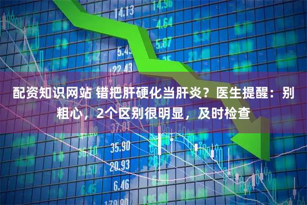 配资知识网站 错把肝硬化当肝炎？医生提醒：别粗心，2个区别很明显，及时检查