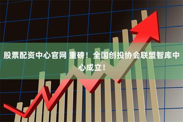 股票配资中心官网 重磅！全国创投协会联盟智库中心成立！