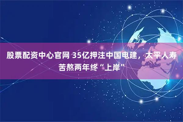 股票配资中心官网 35亿押注中国电建，太平人寿苦熬两年终“上岸”