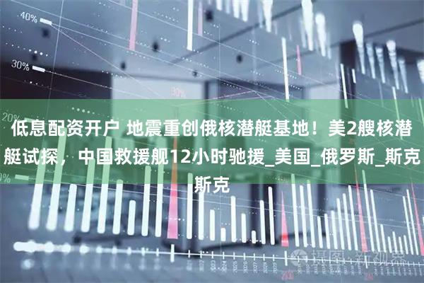 低息配资开户 地震重创俄核潜艇基地！美2艘核潜艇试探，中国救援舰12小时驰援_美国_俄罗斯_斯克