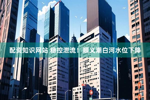 配资知识网站 稳控泄流！顺义潮白河水位下降