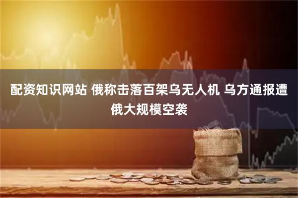 配资知识网站 俄称击落百架乌无人机 乌方通报遭俄大规模空袭