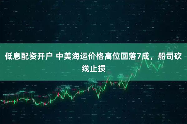 低息配资开户 中美海运价格高位回落7成，船司砍线止损