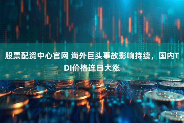 股票配资中心官网 海外巨头事故影响持续，国内TDI价格连日大涨