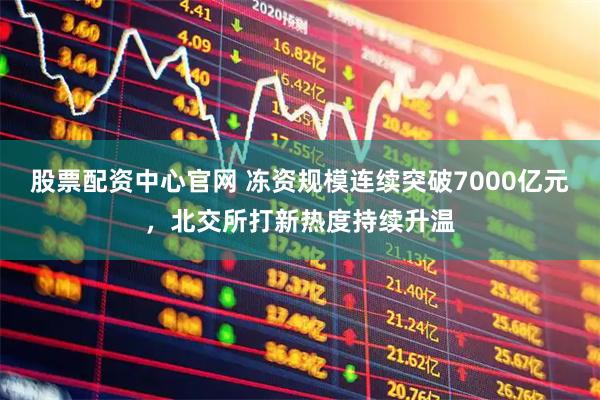 股票配资中心官网 冻资规模连续突破7000亿元，北交所打新热度持续升温
