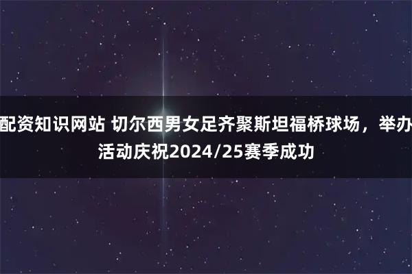 配资知识网站 切尔西男女足齐聚斯坦福桥球场，举办活动庆祝2024/25赛季成功