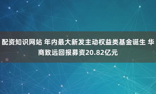 配资知识网站 年内最大新发主动权益类基金诞生 华商致远回报募资20.82亿元