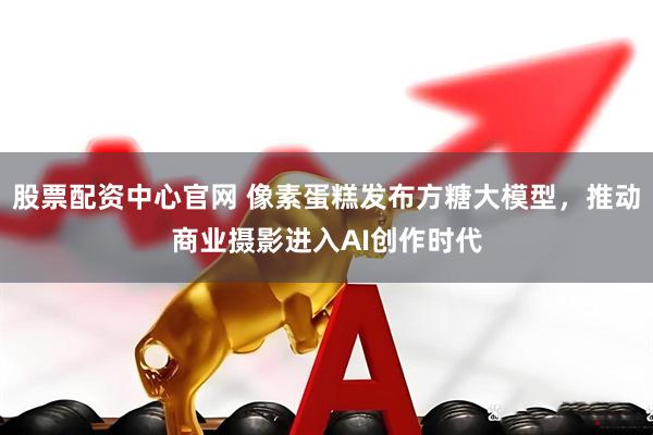 股票配资中心官网 像素蛋糕发布方糖大模型，推动商业摄影进入AI创作时代