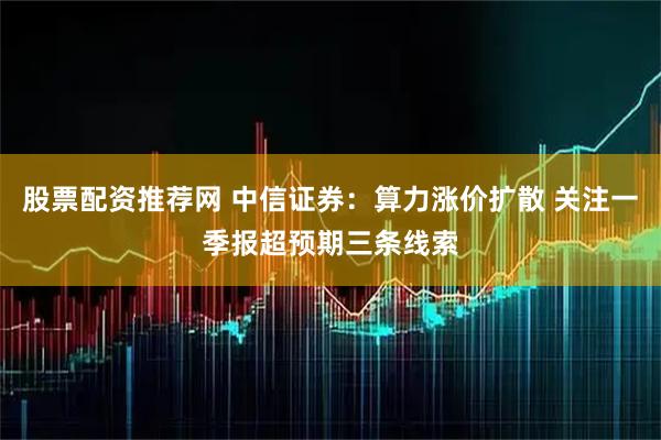 股票配资推荐网 中信证券：算力涨价扩散 关注一季报超预期三条线索