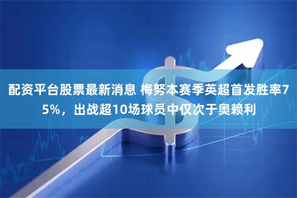 配资平台股票最新消息 梅努本赛季英超首发胜率75%，出战超10场球员中仅次于奥赖利