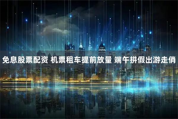 免息股票配资 机票租车提前放量 端午拼假出游走俏