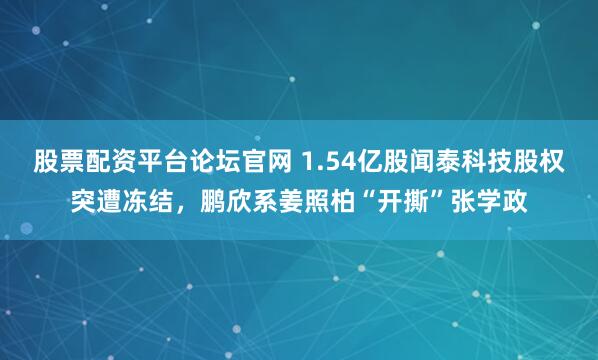 股票配资平台论坛官网 1.54亿股闻泰科技股权突遭冻结,鹏欣系姜照柏“开撕”张学政