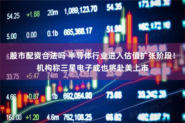 股市配资合法吗 半导体行业进入估值扩张阶段！机构称三星电子或也将赴美上市