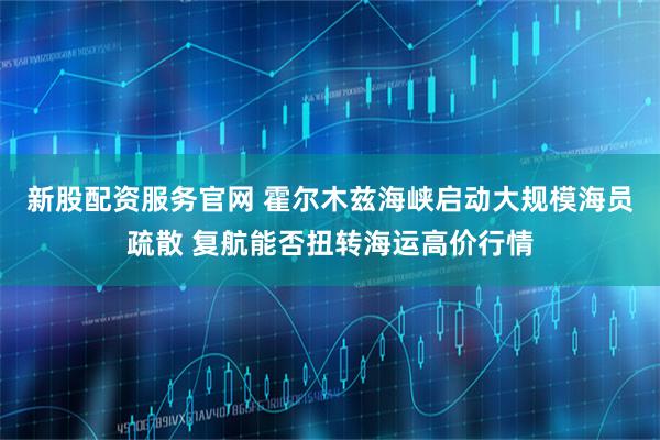 新股配资服务官网 霍尔木兹海峡启动大规模海员疏散 复航能否扭转海运高价行情
