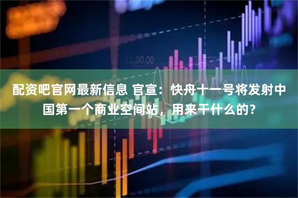 配资吧官网最新信息 官宣：快舟十一号将发射中国第一个商业空间站，用来干什么的？