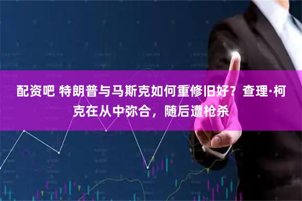 配资吧 特朗普与马斯克如何重修旧好？查理·柯克在从中弥合，随后遭枪杀