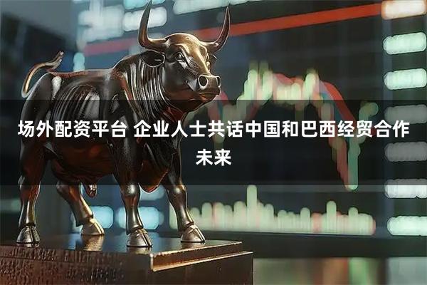 场外配资平台 企业人士共话中国和巴西经贸合作未来
