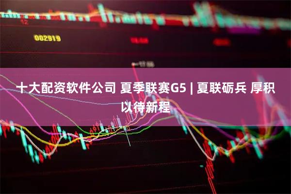 十大配资软件公司 夏季联赛G5 | 夏联砺兵 厚积以待新程