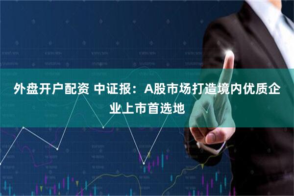 外盘开户配资 中证报：A股市场打造境内优质企业上市首选地