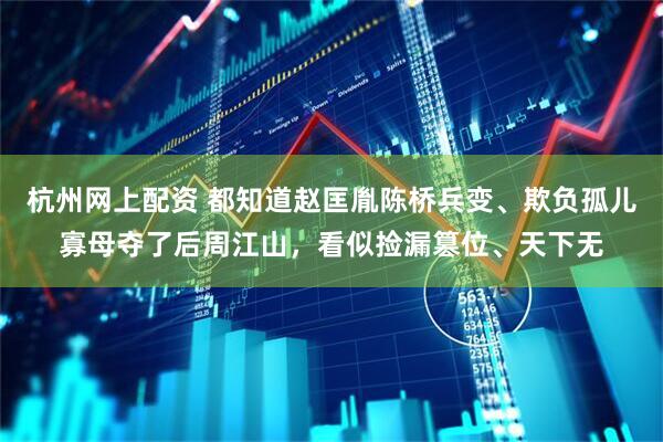 杭州网上配资 都知道赵匡胤陈桥兵变、欺负孤儿寡母夺了后周江山，看似捡漏篡位、天下无