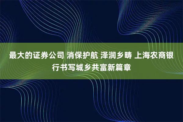 最大的证券公司 消保护航 泽润乡畴 上海农商银行书写城乡共富新篇章